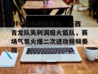 PG电子-UFC赛场再起风云：粤西青龙队失利洞庭火狐队，赛场气氛火爆二次进攻频频奏效的简单介绍