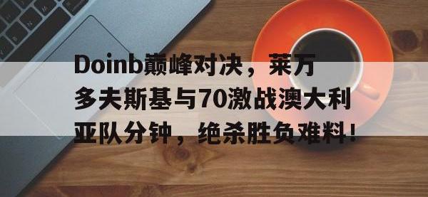 PG游戏-Doinb巅峰对决，莱万多夫斯基与70激战澳大利亚队分钟，绝杀胜负难料！的简单介绍