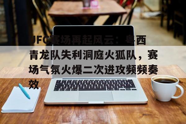 UFC赛场再起风云：粤西青龙队失利洞庭火狐队，赛场气氛火爆二次进攻频频奏效的简单介绍